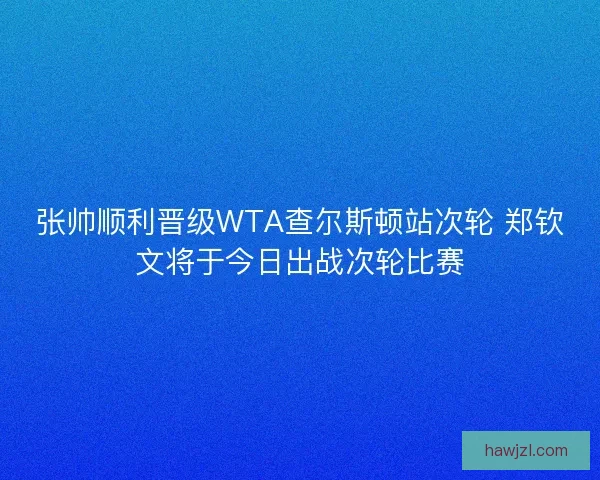 张帅顺利晋级WTA查尔斯顿站次轮 郑钦文将于今日出战次轮比赛