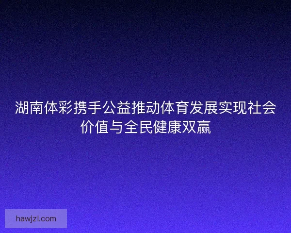 湖南体彩携手公益推动体育发展实现社会价值与全民健康双赢