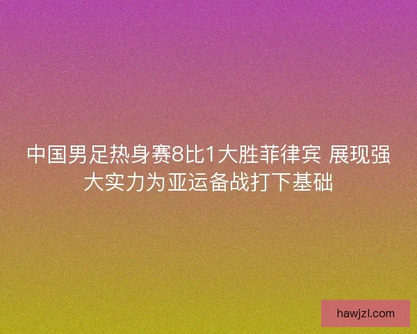 中国男足热身赛8比1大胜菲律宾 展现强大实力为亚运备战打下基础