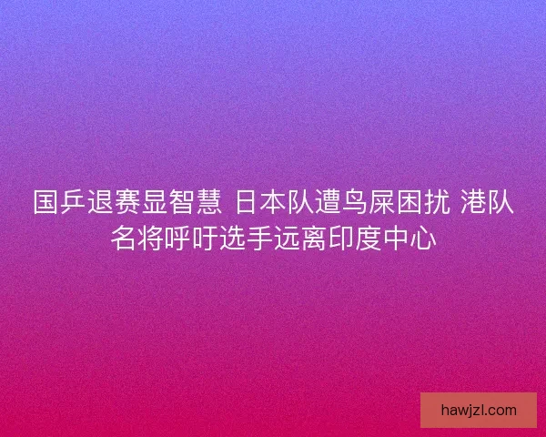 国乒退赛显智慧 日本队遭鸟屎困扰 港队名将呼吁选手远离印度中心