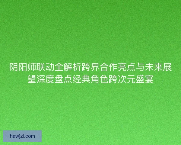 阴阳师联动全解析跨界合作亮点与未来展望深度盘点经典角色跨次元盛宴